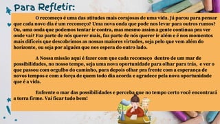 Para Refletir:
O recomeço é uma das atitudes mais corajosas de uma vida. Já parou para pensar
que cada novo dia é um recomeço? Uma nova onda que pode nos levar para outros rumos?
Ou, uma onda que podemos tentar ir contra, mas mesmo assim a gente continua pra ver
onde vai? Faz parte de nós querer mais, faz parte de nós querer ir além e é nos momentos
mais difíceis que descobrimos as nossas maiores virtudes, seja pelo que vem além do
horizonte, ou seja por alguém que nos espera do outro lado.
A Nossa missão aqui é fazer com que cada recomeço dentro de um mar de
possibilidades, no nosso tempo, seja uma nova oportunidade para olhar para trás, e ver o
que passou com orgulho do caminho, para depois olhar pra frente com a esperança de
novos tempos e com a força de quem todo dia acorda e agradece pela nova oportunidade
que é a vida.
Enfrente o mar das possibilidades e perceba que no tempo certo você encontrará
a terra firme. Vai ficar tudo bem!
 