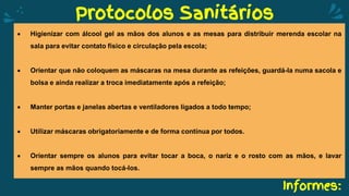 Informes:
Protocolos Sanitários
 Higienizar com álcool gel as mãos dos alunos e as mesas para distribuir merenda escolar na
sala para evitar contato físico e circulação pela escola;
 Orientar que não coloquem as máscaras na mesa durante as refeições, guardá-la numa sacola e
bolsa e ainda realizar a troca imediatamente após a refeição;
 Manter portas e janelas abertas e ventiladores ligados a todo tempo;
 Utilizar máscaras obrigatoriamente e de forma contínua por todos.
 Orientar sempre os alunos para evitar tocar a boca, o nariz e o rosto com as mãos, e lavar
sempre as mãos quando tocá-los.
 