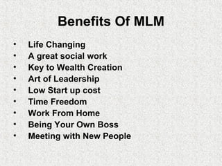 Benefits Of MLM
• Life Changing
• A great social work
• Key to Wealth Creation
• Art of Leadership
• Low Start up cost
• Time Freedom
• Work From Home
• Being Your Own Boss
• Meeting with New People
 