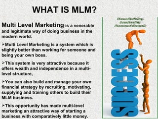 WHAT IS MLM?
Multi Level Marketing is a venerable
and legitimate way of doing business in the
modern world.
Multi Level Marketing is a system which is
slightly better than working for someone and
being your own boss.
This system is very attractive because it
offers wealth and independence in a multi-
level structure,
You can also build and manage your own
financial strategy by recruiting, motivating,
supplying and training others to build their
MLM business.
This opportunity has made multi-level
marketing an attractive way of starting a
business with comparatively little money.
 