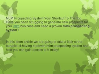 MLM Prospecting System Your Shortcut To The Top
Have you been struggling to generate new prospects for
your mlm business and need a proven mlm prospecting
system?

In this short article we are going to take a look at the
benefits of having a proven mlm prospecting system and
how you can gain access to it today!

 