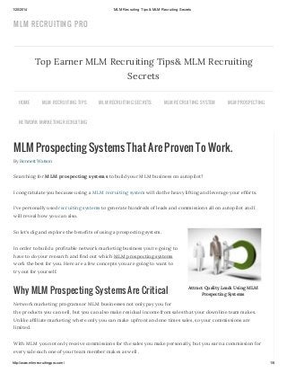 1/20/2014

MLM Recruiting Tips & MLM Recruiting Secrets

MLM RECRUITIN G PRO

Top Earner MLM Recruiting Tips& MLM Recruiting
Secrets
HOME

MLM R EC R U ITING TIPS

MLM R EC R U ITING S EC R ETS

MLM R EC R U ITING S YS TEM

MLM PR OS PEC TING

NETWOR K MAR KETING R EC R U ITING

MLM Prospecting Systems That Are Proven To Work.
By Bennett Watson

Searching for MLM prospecting systems to build your MLM business on autopilot?
I congratulate you because using a MLM recruiting system will do the heavy lifting and leverage your efforts.
I’ve personally used recruiting systems to generate hundreds of leads and commissions all on autopilot and I
will reveal how you can also.
So let’s dig and explore the benefits of using a prospecting system.
In order to build a profitable network marketing business you’re going to
have to do your research and find out which MLM prospecting systems
work the best for you. Here are a few concepts you are going to want to
try out for yourself.

Why MLM Prospecting Systems Are Critical

Attract Quality Leads Using MLM
Prospecting Systems

Network marketing programs or MLM businesses not only pay you for
the products you can sell, but you can also make residual income from sales that your downline team makes.
Unlike affiliate marketing where only you can make upfront and one times sales, so your commissions are
limited.
With MLM you not only receive commissions for the sales you make personally, but you earn a commission for
every sale each one of your team member makes as well .
http://www.mlmrecruitingpro.com/

1/6

 