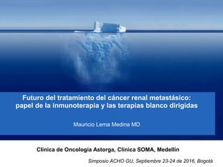 Futuro del tratamiento del cáncer renal metastásico:
papel de la inmunoterapia y las terapias blanco dirigidas
Mauricio Lema Medina MD
Clínica de Oncología Astorga, Clínica SOMA, Medellín
Simposio ACHO GU, Septiembre 23-24 de 2016, Bogotá
 