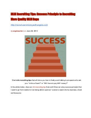 MLM Recruiting Tips: Success Principle to Recruiting
More Quality MLM Reps
http://recruit.earnmoneywithangela.com
by angelacarter | on June 28, 2013
Want mlm recruiting tips that will show you how to finally avoid talking to prospects who ask
you: “Is this a Scam?” or “Will I have to pay ANY money?”
In the article below, discover mlm recruiting tips that work! Discover a key success principle that
I used to go from newbie to now being able to sponsor 1 person a week into my business, check
out these pics:
 