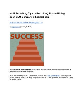 MLM Recruiting Tips: 3 Recruiting Tips to Hitting
Your MLM Company’s Leaderboard
http://recruit.earnmoneywithangela.com
by angelacarter | on July 4, 2013
Looking for mlm recruiting tips that can show you how to sponsor more reps and become a
leader inside of your mlm company?
In the mlm recruiting training article below, discover the 3 mlm recruiting tips I used to go from
newbie to hitting the top 500 of my company out of over 120,000 people in only 4 months. Check
out the pic below:
 