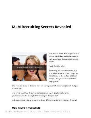 MLM Recruiting Secrets Revealed
Are you out there searching for some
proven MLM Recruiting Secrets that
will propel your Business to the next
level?
Well, Good for YOU!
One thing that I have found in life is
that when a Leader is searching they
tend to rise to the surface and I can
tell you that you have come to the
right place.
What you are about to discover here are some proven MLM Recruiting Secrets that just
plain WORK!
Improving your MLM Recruiting skills becomes a very simple matter once
you understand the concept of “Promoting vs Prospecting.”
In this post, we are going to examine those difference under a microscope if you will.
MLM RECRUITING SECRETS
If you have ever heard the old saying, “How Do You Eat An Elephant? One Bite At AIF THEY EARN 6-FIGURES+ ONLINE, THEY FOLLOW THIS 5-STEP FORMULA
 
