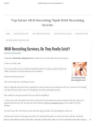 4/14/2014 MLM Recruiting Services, Do They Really Exist?
http://www.mlmrecruitingpro.com/mlm-recruiting-2/mlm-recruiting-mlm-recruiting-2/mlm-recruiting-services-mlm-recruiting-mlm-recruiting-2/mlm-recruiting-se… 1/6
Searching For MLM
Recruiting Services?
MLM Recruiting Services, Do They Really Exist?
By Bennett Watson (Edit)
Looking for MLM Recruiting Services to help you recruit people into your business?
Do they actually exist?
On a very small-scale you will find a handful of MLM recruiting companies that will
claim to help you recruit people into your business.
Sounds amazing doesn’t it?
The truth is that your wasting your time.
If they really did exist then there wouldn’t be a need to show up to training events, buy courses on recruiting
and sponsoring or other aspects of building a network marketing business.
But usually if it sounds to good to be true then it probably is.
I don’t want to be all negative and I have heard of network marketers outsourcing their phone calls to set
appointments but for the average network marketer, MLM recruiting services is not realistic for their
budget.
It’s time to put the work back in network marketing and time to stop looking for shortcuts.
But if you learn how to leverage your MLM recruiting efforts then you will create less work for yourself as
Top Earner MLM Recruiting Tips& MLM Recruiting
Secrets
HOME MLM RECRUITING TIPS MLM RECRUITING SECRETS MLM RECRUITING SYSTEM MLM PROSPECTING
NETWORK MARKETING RECRUITING
 
