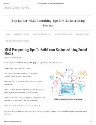 4/11/2014 MLM Recruiting Tips & MLM Recruiting Secrets
http://www.mlmrecruitingpro.com/ 1/7
MLM Prospecting Tips For Social Media
MLM Prospecting Tips To Build Your Business Using Social
Media
By Bennett Watson (Edit)
Searching for killer MLM Prospecting Tips to explode your MLM business?
Great, that is why your here now.
You want to learn the right way to go about
prospecting in network marketing.
But believe me 97% of network marketers do it the
wrong way.
But it’s really not their fault because they were really
never taught how to prospect the right way.
Maybe your upline hasn’t taught you how to prospect
but only how to contact your warm market.
But it could also be like monkey see, monkey do.
I see that this guy has been prospecting on Facebook this way maybe I’ll try it and quickly finds out that was a
bad move.
Top Earner MLM Recruiting Tips& MLM Recruiting
Secrets
HOME MLM RECRUITING TIPS MLM RECRUITING SECRETS MLM RECRUITING SYSTEM MLM PROSPECTING
NETWORK MARKETING RECRUITING
MLM RECRUITING PRO
 