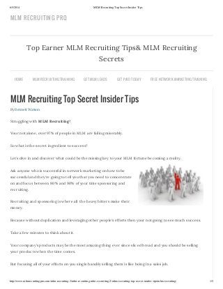 6/5/2014 MLM Recruiting Top Secret Insider Tips
http://www.mlmrecruitingpro.com/mlm-recruiting-2/mlm-recruiting-mlm-recruiting-2/mlm-recruiting-top-secret-insider-tips/mlm-recruiting/ 1/5
MLM Recruiting Top Secret Insider Tips
By Bennett Watson
Struggling with MLM Recruiting?
Your not alone, over 97% of people in MLM are failing miserably.
So what is the secret ingredient to success?
Let’s dive in and discover what could be the missing key to your MLM fortune becoming a reality.
Ask anyone who is successful in network marketing on how to be
successful and they’re going to tell you that you need to concentrate
on and focus between 80% and 90% of your time sponsoring and
recruiting.
Recruiting and sponsoring is where all the heavy hitters make their
money.
Because without duplication and leveraging other people’s efforts then your not going to see much success.
Take a few minutes to think about it.
Your company’s products may be the most amazing thing ever since sliced bread and you should be selling
your products when the time comes.
But focusing all of your efforts on you single handily selling them is like being in a sales job.
Top Earner MLM Recruiting Tips& MLM Recruiting
Secrets
HOME MLM RECRUITING TRAINING GET MLM LEADS GET PAID TODAY FREE NETWORK MARKETING TRAINING
MLM RECRUITING PRO
 