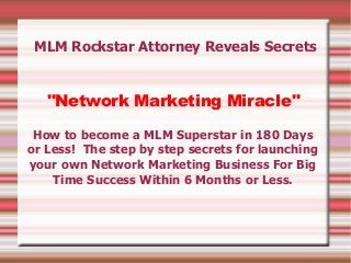 MLM Rockstar Attorney Reveals Secrets


   "Network Marketing Miracle"

 How to become a MLM Superstar in 180 Days
or Less! The step by step secrets for launching
your own Network Marketing Business For Big
    Time Success Within 6 Months or Less.
 