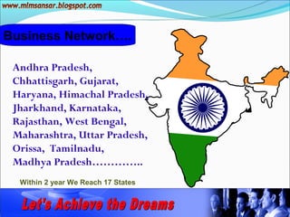 Business Network….

 Andhra Pradesh,
 Chhattisgarh, Gujarat,
 Haryana, Himachal Pradesh,
 Jharkhand, Karnataka,
 Rajasthan, West Bengal,
 Maharashtra, Uttar Pradesh,
 Orissa, Tamilnadu,
 Madhya Pradesh…………..
  Within 2 year We Reach 17 States
 