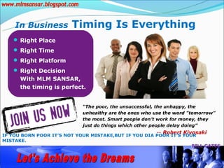 In Business         Timing Is Everything
    Right Place
    Right Time
    Right Platform
    Right Decision
      With MLM SANSAR,
      the timing is perfect.


                            “The poor, the unsuccessful, the unhappy, the
                            unhealthy are the ones who use the word "tomorrow"
                            the most. Smart people don’t work for money, they
                            just do things which other people delay doing”
                                                       -- Robert Kiyosaki
IF YOU BORN POOR IT’S NOT YOUR MISTAKE,BUT IF YOU DIA POOR IT’S YOUR
MISTAKE.
                                                                  -BILL GATES
 
