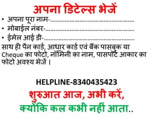 अपना डडटेल्स भे ें
• अपना पूरा नाम-…………………………………………….
• मोबाईल नंबर-……………………………………………….
• ईमेल आई डी-………………………………………………..
साथ ही पैन काडड, आधार काडड एवं बैंक पासबुक या
Cheque क़ा फोटो, नॉममनी क़ा नाम, पासपोटड आकार क़ा
फोटो अवश्य भेजें ।
HELPLINE-8340435423
र्शुरुआत आ , अभी करें,
क्योंकक कल कभी नहीिं आता..
 