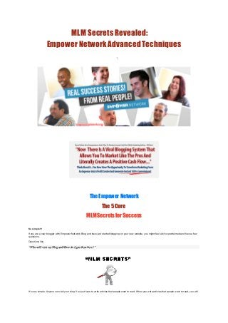 MLM Secrets Revealed:
                  Empower Network Advanced Techniques
                                                                                    1




 




 




                                                          The Empower Network
                                                                      The 5 Core 
                                                       MLM Secrets for Success
 

So simple!!!

If you are a new blogger with Empower Network Blog and have just started blogging on your new website, you might feel a bit overwhelmed and have a few
questions.

Questions like,

“Who will visit my blog and How do I get them here?”




It’s very simple. Anyone can visit your blog. You just have to write articles that people want to read. When you write articles that people want to read, you will
 