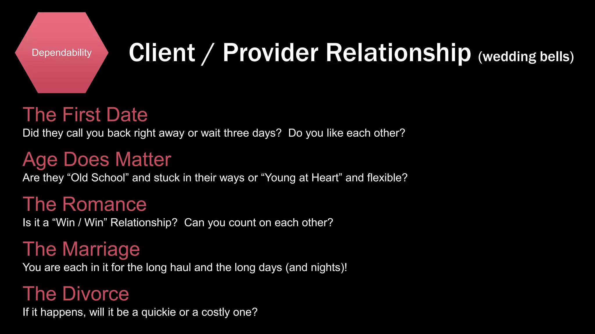 Dependability

Client / Provider Relationship (wedding bells)

The First Date
Did they call you back right away or wait three days? Do you like each other?

Age Does Matter
Are they “Old School” and stuck in their ways or “Young at Heart” and flexible?

The Romance
Is it a “Win / Win” Relationship? Can you count on each other?

The Marriage
You are each in it for the long haul and the long days (and nights)!

The Divorce
If it happens, will it be a quickie or a costly one?

 