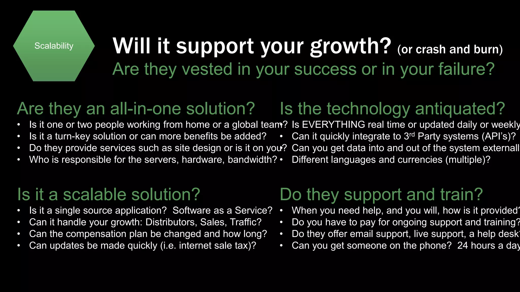 Scalability

Will it support your growth? (or crash and burn)
Are they vested in your success or in your failure?

Are they an all-in-one solution?
•
•
•
•

Is the technology antiquated?

Is it one or two people working from home or a global team?
•
Is it a turn-key solution or can more benefits be added? •
Do they provide services such as site design or is it on you?
•
Who is responsible for the servers, hardware, bandwidth? •

Is EVERYTHING real time or updated daily or weekly
Can it quickly integrate to 3rd Party systems (API’s)?
Can you get data into and out of the system externally
Different languages and currencies (multiple)?

Is it a scalable solution?

Do they support and train?

•
•
•
•

•
•
•
•

Is it a single source application? Software as a Service?
Can it handle your growth: Distributors, Sales, Traffic?
Can the compensation plan be changed and how long?
Can updates be made quickly (i.e. internet sale tax)?

When you need help, and you will, how is it provided?
Do you have to pay for ongoing support and training?
Do they offer email support, live support, a help desk?
Can you get someone on the phone? 24 hours a day

 