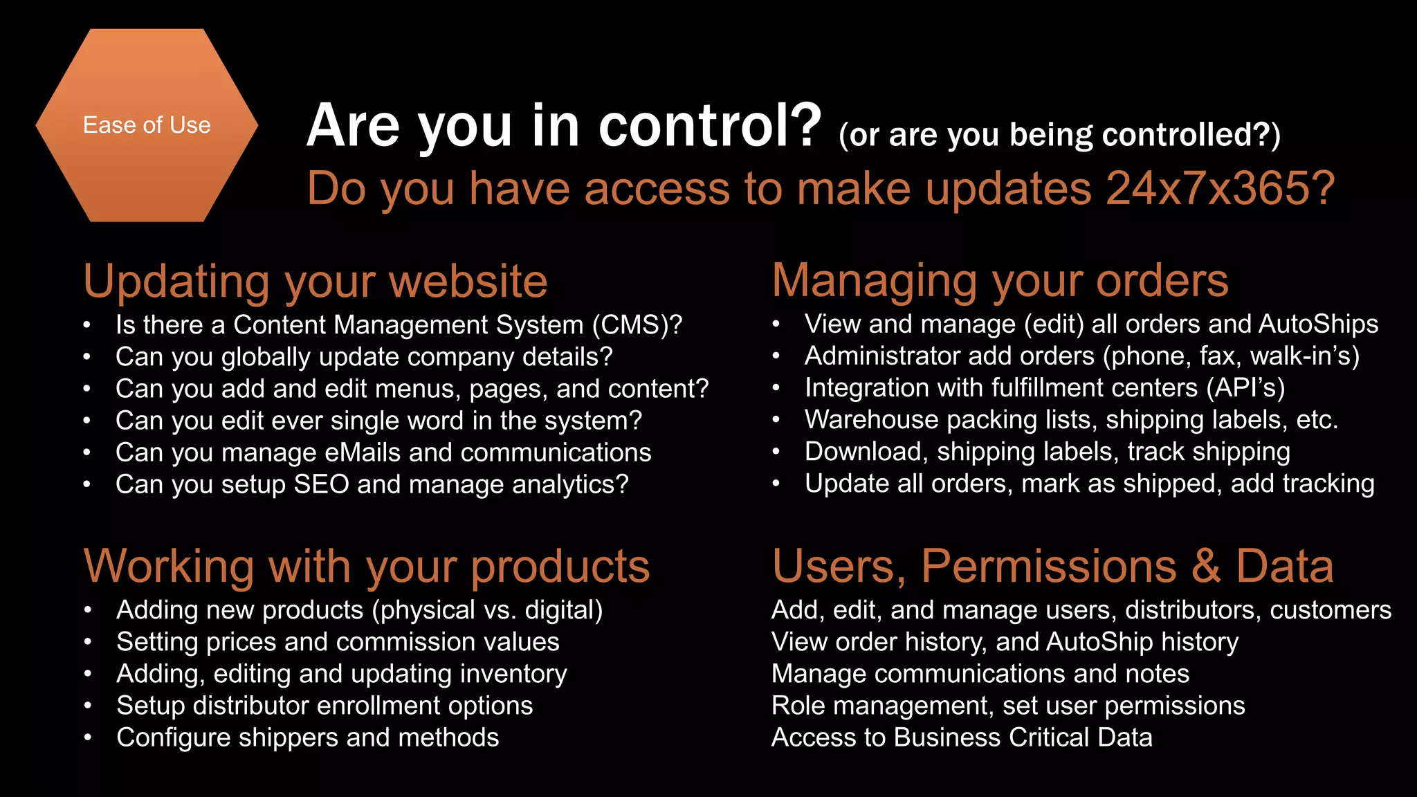 Ease of Use

Are you in control? (or are you being controlled?)
Do you have access to make updates 24x7x365?

Updating your website

Managing your orders

•
•
•
•
•
•

•
•
•
•
•
•

Is there a Content Management System (CMS)?
Can you globally update company details?
Can you add and edit menus, pages, and content?
Can you edit ever single word in the system?
Can you manage eMails and communications
Can you setup SEO and manage analytics?

View and manage (edit) all orders and AutoShips
Administrator add orders (phone, fax, walk-in’s)
Integration with fulfillment centers (API’s)
Warehouse packing lists, shipping labels, etc.
Download, shipping labels, track shipping
Update all orders, mark as shipped, add tracking

Working with your products

Users, Permissions & Data

•
•
•
•
•

Add, edit, and manage users, distributors, customers
View order history, and AutoShip history
Manage communications and notes
Role management, set user permissions
Access to Business Critical Data

Adding new products (physical vs. digital)
Setting prices and commission values
Adding, editing and updating inventory
Setup distributor enrollment options
Configure shippers and methods

 