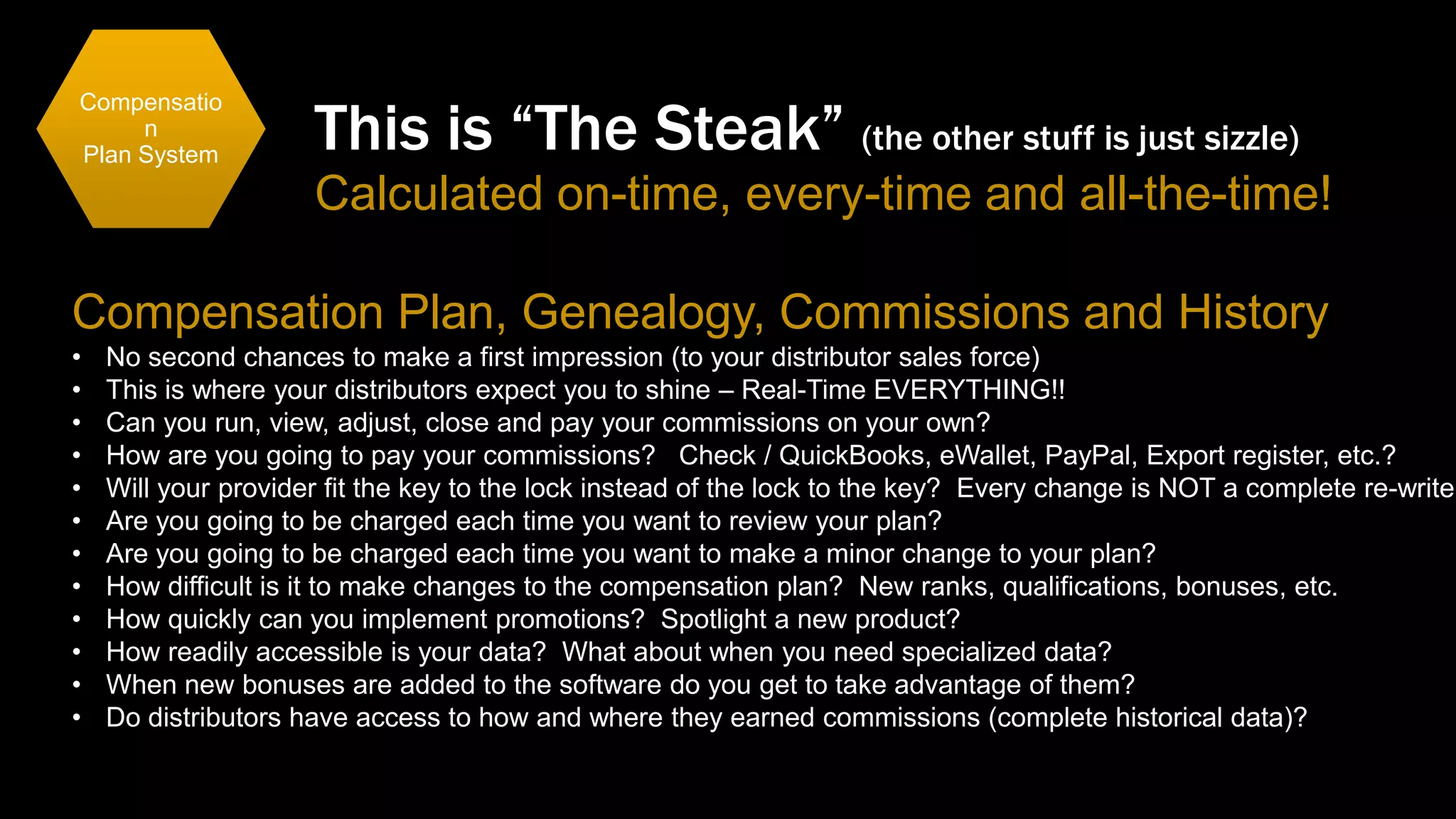 Compensatio
n
Plan System

This is “The Steak” (the other stuff is just sizzle)
Calculated on-time, every-time and all-the-time!

Compensation Plan, Genealogy, Commissions and History
•
•
•
•
•
•
•
•
•
•
•
•

No second chances to make a first impression (to your distributor sales force)
This is where your distributors expect you to shine – Real-Time EVERYTHING!!
Can you run, view, adjust, close and pay your commissions on your own?
How are you going to pay your commissions? Check / QuickBooks, eWallet, PayPal, Export register, etc.?
Will your provider fit the key to the lock instead of the lock to the key? Every change is NOT a complete re-write!
Are you going to be charged each time you want to review your plan?
Are you going to be charged each time you want to make a minor change to your plan?
How difficult is it to make changes to the compensation plan? New ranks, qualifications, bonuses, etc.
How quickly can you implement promotions? Spotlight a new product?
How readily accessible is your data? What about when you need specialized data?
When new bonuses are added to the software do you get to take advantage of them?
Do distributors have access to how and where they earned commissions (complete historical data)?

 