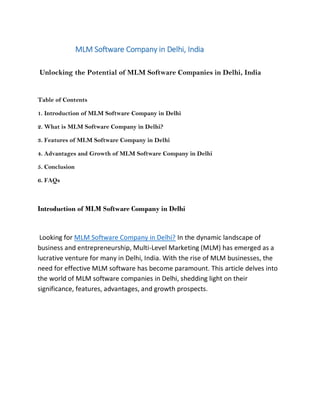 MLM Software Company in Delhi, India
Unlocking the Potential of MLM Software Companies in Delhi, India
Table of Contents
1. Introduction of MLM Software Company in Delhi
2. What is MLM Software Company in Delhi?
3. Features of MLM Software Company in Delhi
4. Advantages and Growth of MLM Software Company in Delhi
5. Conclusion
6. FAQs
Introduction of MLM Software Company in Delhi
Looking for MLM Software Company in Delhi? In the dynamic landscape of
business and entrepreneurship, Multi-Level Marketing (MLM) has emerged as a
lucrative venture for many in Delhi, India. With the rise of MLM businesses, the
need for effective MLM software has become paramount. This article delves into
the world of MLM software companies in Delhi, shedding light on their
significance, features, advantages, and growth prospects.
 