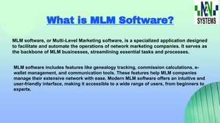 What is MLM Software?
MLM software, or Multi-Level Marketing software, is a specialized application designed
to facilitate and automate the operations of network marketing companies. It serves as
the backbone of MLM businesses, streamlining essential tasks and processes.
MLM software includes features like genealogy tracking, commission calculations, e-
wallet management, and communication tools. These features help MLM companies
manage their extensive network with ease. Modern MLM software offers an intuitive and
user-friendly interface, making it accessible to a wide range of users, from beginners to
experts.
 