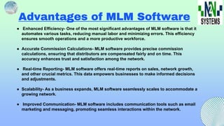 Advantages of MLM Software
● Enhanced Efficiency- One of the most significant advantages of MLM software is that it
automates various tasks, reducing manual labor and minimizing errors. This efficiency
ensures smooth operations and a more productive workforce.
● Accurate Commission Calculations- MLM software provides precise commission
calculations, ensuring that distributors are compensated fairly and on time. This
accuracy enhances trust and satisfaction among the network.
● Real-time Reporting- MLM software offers real-time reports on sales, network growth,
and other crucial metrics. This data empowers businesses to make informed decisions
and adjustments.
● Scalability- As a business expands, MLM software seamlessly scales to accommodate a
growing network.
● Improved Communication- MLM software includes communication tools such as email
marketing and messaging, promoting seamless interactions within the network.
 