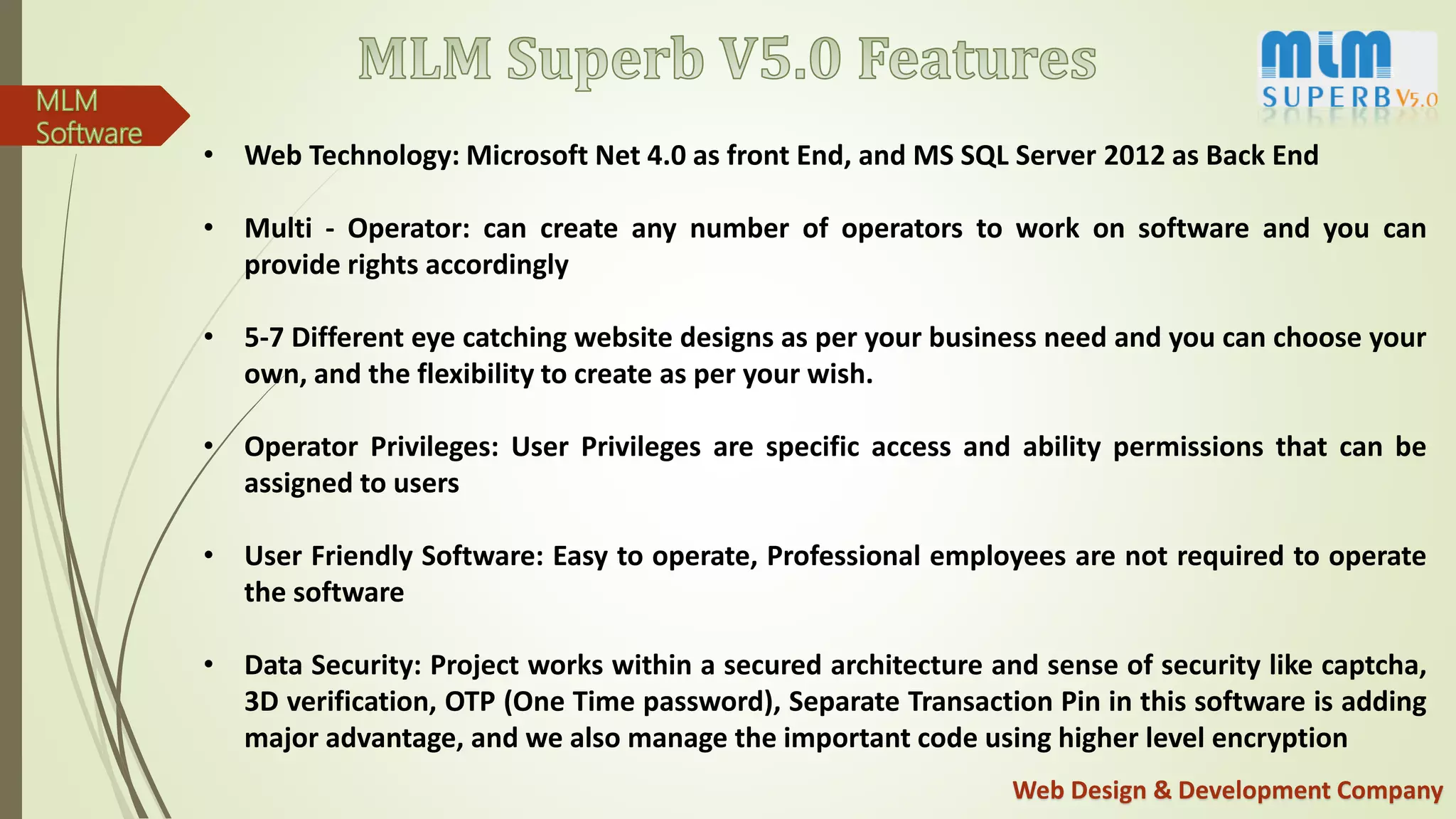 Web Design & Development Company
• Web Technology: Microsoft Net 4.0 as front End, and MS SQL Server 2012 as Back End
• Multi - Operator: can create any number of operators to work on software and you can
provide rights accordingly
• 5-7 Different eye catching website designs as per your business need and you can choose your
own, and the flexibility to create as per your wish.
• Operator Privileges: User Privileges are specific access and ability permissions that can be
assigned to users
• User Friendly Software: Easy to operate, Professional employees are not required to operate
the software
• Data Security: Project works within a secured architecture and sense of security like captcha,
3D verification, OTP (One Time password), Separate Transaction Pin in this software is adding
major advantage, and we also manage the important code using higher level encryption
 
