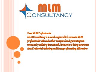 Dear MLMProfessionals
MLMConsultancyis a social engine whichconnects MLM
professionals witheachother to expand and generategreat
revenuesby utilizingthe network. It vision is to bring awareness
about Network Marketingand its scope of creatingbillionaires
 