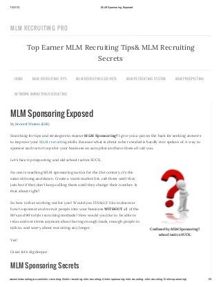 11/21/13

MLM Sponsoring Exposed

MLM RECRUITIN G PRO

Top Earner MLM Recruiting Tips& MLM Recruiting
Secrets
HOME

MLM R EC R U ITING TIPS

MLM R EC R U ITING S EC R ETS

MLM R EC R U ITING S YS TEM

MLM PR OS PEC TING

NETWOR K MAR KETING R EC R U ITING

MLM Sponsoring Exposed
By Bennett Watson (Edit)

Searching for tips and strategies to master MLM Sponsoring? I give you a pat on the back for seeking answers
to improve your MLM recruiting skills. Because what is about to be revealed is hardly ever spoken of. A way to
sponsor and recruit reps for your business on auto pilot and have them all call you.
Let’s face it prospecting and old school tactics SUCK.
No one is teaching MLM sponsoring tactics for the 21st century, it’s the
same old song and dance. Create a warm market list, call them until they
join but if they don’t keep calling them until they change their number. Is
that about right?
So how is that working out for you? Would you FINALLY like to discover
how to sponsor and recruit people into your business WITHOUT all of the
80′s and 90′s style recruiting methods? How would you like to be able to
relax and not stress anymore about having enough leads, enough people to
talk to, and worry about recruiting any longer.

Confused by MLM Sponsoring?
school tactics SUCK.

Yes!
Great let’s dig deeper.

MLM Sponsoring Secrets
www.mlmrecruitingpro.com/mlm-recruiting-2/mlm-recruiting-mlm-recruiting-2/mlm-sponsoring-mlm-recruiting-mlm-recruiting-2/mlm-sponsoring/

1/5

 