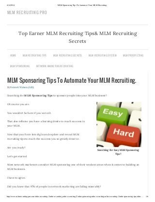 4/14/2014 MLM Sponsoring Tips To Automate Your MLM Recruiting.
http://www.mlmrecruitingpro.com/mlm-recruiting-2/mlm-recruiting-mlm-recruiting-2/mlm-sponsoring-mlm-recruiting-mlm-recruiting-2/mlm-sponsoring-tips-mlm-… 1/6
Searching For Easy MLM Sponsoring
Tips?
MLM Sponsoring Tips To Automate Your MLM Recruiting.
By Bennett Watson (Edit)
Searching for MLM Sponsoring Tips to sponsor people into your MLM business?
Of course you are.
You wouldn’t be here if you weren’t.
That also tells me you have a burning desire to reach success in
your MLM.
Now that your here lets dig in and explore and reveal MLM
recruiting tips to reach the success you so greatly deserve.
Are you ready?
Let’s get started.
Most network marketers consider MLM sponsoring one of their weakest areas when it comes to building an
MLM business.
I have to agree.
Did you know that 97% of people in network marketing are failing miserably?
Top Earner MLM Recruiting Tips& MLM Recruiting
Secrets
HOME MLM RECRUITING TIPS MLM RECRUITING SECRETS MLM RECRUITING SYSTEM MLM PROSPECTING
MLM SPONSORING NETWORK MARKETING RECRUITING
MLM RECRUITING PRO
 