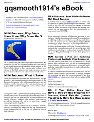 May 10th, 2012                                                                                                Published by: gqsmooth1914




gqsmooth1914's eBook
  This eBook was created using the Zinepal Online eBook
                                                                     MLM Success | Take the Initiative to
  Creator. Use Zinepal to create your own eBooks in PDF,             Get Good Training
  ePub and Kindle/Mobipocket formats.                                If you truly want to achieve MLM success then be sure to take
                                                                     the initiative on getting good training by your own merit. There
  Upgrade to a Zinepal Pro Account to unlock more                    is only so much that you can rely on your sponsor for, so don’t
  features and hide this message.                                    count on always getting the best training just because your
                                                                     sponsor has had some success. They are not responsible for
                                                                     your success only-YOU ARE.
MLM Success | Why Some
Have it and Why Some Don’t                                           There is no doubt that your MLM success is critical to your
By J.R. Quarles on May 10th, 2012                                    business, but what does success really mean? It means that you
                                                                     are able to get folks to look at what you are offering and to listen
                                                                     to what you have to say. The bottom line is that you MUST
                                                                     absolutely get people to find you, so you can generate leads.
                                                                     You also need to generate good leads. Getting good training
                                                                     on marketing tools and resources is key, as well as good SEO
                                                                     training on how to blog for business. Learning what the tools
                                                                     are is one thing, but learning how to use them properly is
                                                                     another.

                                                                     MLM Success | Pick One Marketing
                                                                     Strategy and Duplicate When Successful
                                                                     Once you get into some of the tools and resources with MLM
MLM success isn’t just something that you dream about; it’s
                                                                     success, what will happen next? You will go through them one
something that you do. You can if you want, but there are still
                                                                     by one, and then try them out. What works for you will work,
a very small percentage of folks that achieve success in the
                                                                     and what you don’t feel connected to, you can leave for another
MLM industry. I want to share with you what it takes to have
                                                                     time. Make sense?
success in the MLM industry, and what you can do to grow
your business so that you can achieve success much faster.           What does work should be duplicated in order to bring you the
                                                                     greatest results possible. Are you ready to get your business
MLM Success | What it Takes                                          off the ground and keep the momentum going? If so, then
                                                                     CLICK HERE now to find out how I can help you achieve MLM
When it comes to MLM success, we need to be sure that we             success.
consider a success much more than signing up to work in the
business. Our success relies solely upon what we do and not          Skype: jrquarles1914
what we wait for others to do. So, what does this mean our           Call Me: 205-542-6330
responsibility should be? Simply put, we need to take action.
                                                                     Website: www.mlmonlinedomination.com

                                                                     P.S: If Your Upline Does Not
Taking action is the key to really making things happen, which       Have a Step-By-Step Blueprint For
means that if you are in another job right now that you need to      Success, Check This Out (Unless
consider how bad you want out of it. So, this means that you
need to either start working it a few hours per week while you
                                                                     You Already Have Too Many Leads)
are still working your other job, or you need to save enough         – Click here now!
money up to quit it altogether.                                      P.P.S: Did you forget to grab my FREE MLM Lead Generation
There are many things that you can do to grow your business,         Blueprint? If So, grab your copy below!
and with that being said it’s critical that you continue to do
those things consistently so that you can achieve the success
that you want.                                                       Related posts:
                                                                     Filed under: MLM Success
                                                                     Like this post?Subscribe to my RSS feed and get loads more!

Created using Zinepal. Go online to create your own eBooks in PDF, ePub, Kindle and Mobipocket formats.                                1
 