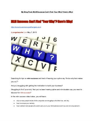 My Blog Post: MLM Success­Can’t Find Your Why? Here’s Why!
MLM Success: Can’t Find “Your Why”? Here’s Why!
http://recruit.earnmoneywithangela.com
by angelacarter | on May 7, 2013
Searching for tips on mlm success and tired of hearing your upline say “find a why that makes
you cry”?
Are you struggling with getting the motivation to build your business?
Struggling to find “your why” that you’ve been hearing upline and mlm leaders say you need to
discover for mlm success?
In the mlm success video below, you will learn:
● why so many people inside of mlm companies are struggling to find their true, real why
● how to uncover your real why
● how to attract more people who want to join you in your mlm business even if you are not a top earner in
 