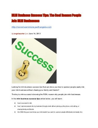 MLM Business Success Tips: The Real Reason People
Join MLM Businesses
http://recruit.earnmoneywithangela.com
by angelacarter | on June 14, 2013
Looking for mlm business success tips that can show you how to sponsor people easily into
your mlm business without chasing your family and friends?
The key to mlm success is knowing the REAL reason why people join mlm businesses.
In the mlm business success tips article below, you will learn:
● how to succeed in mlm
● how I sponsor people into my business through email without picking up the phone, cold calling, or
chasing family and friends
● the ONE thing you must show your mlm leads if you want to  sponsor people effortlessly and easily into
 