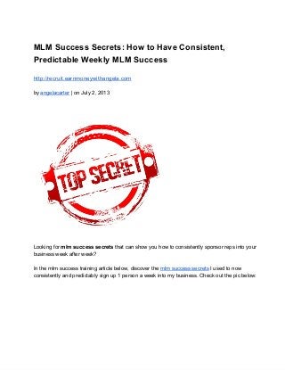 MLM Success Secrets: How to Have Consistent,
Predictable Weekly MLM Success
http://recruit.earnmoneywithangela.com
by angelacarter | on July 2, 2013
Looking for mlm success secrets that can show you how to consistently sponsor reps into your
business week after week?
In the mlm success training article below, discover the mlm success secrets I used to now
consistently and predictably sign up 1 person a week into my business. Check out the pic below:
 