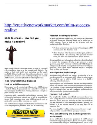 March 6th, 2013                                                                                                   Published by: retrofaz


http://creativenetworkmarket.com/mlm-success-
reality/
                                                                    Research the company owners
MLM Success - How can you
                                                                    As with any business opportunity, the route to MLM success
make it a reality?                                                  is through doing due diligence. Once you’ve settled on an
                                                                    MLM company have a look at its structure and the
                                                                    background of the directors.

                                                                       • Do they have previous experience of running an MLM
                                                                         business, or is this their first one?
                                                                       • Have they had other businesses in the past, and how
                                                                         did they fare? – It’s amazing what you can discover
                                                                         when you delve into the Companies House records!

                                                                    If you can’t find any information online then don’t be afraid
                                                                    to contact the company directly to get answers to your
                                                                    questions. Any MLM company worth its salt will be happy to
                                                                    help you out. If they try to hedge their answers or avoid your
Some people think MLM success is easy to come by – you sell         questions, think again about whether they’re a company
a few products, sign up a few recruits and that’s it. The reality   likely to bring you success.
is that while multi level marketing can be hugely profitable it
takes hard work, time and commitment to build your                  Investigate the product range.
business. Here are some useful tips to help you towards             A company that only sells one product is not going to be as
MLM success, and some pitfalls to avoid along the way.              easy to work with as a company with a large product range.
                                                                    The quickest way to achieve MLM success is to build a
Tips for greater MLM Success                                        following of loyal customers.
Look for a stable company                                           If you only have one product to sell they are less likely to return
No company worth considering will guarantee MLM success             than if you can offer them a range of complementary products.
– in fact, if they do you should run a mile! However, try to        The exception to this is something like household utilities (gas,
find a company that has been running for at least a couple of       electricity, phone) where you sell a packaged product and then
years already, if not more.                                         collect commission from every monthly bill.

Companies with a successful trading history are more likely         How easy is it to join?
to have tried and tested systems and to still be around in the      The people who find the most MLM success are those who
future. And remember, your own MLM success is only as               build a large downline and earn commission from sales their
good as the success of the company as a whole.                      downline makes. Find out how easy it is for new recruits to
You could build the biggest, most effective downline ever but       join. Do they have to fill in a lot of paperwork? Can they join
if the company folds, your hard work will be for nothing.           online? Is it an instant process or do they have to be
                                                                    approved first?
                                                                    The more straightforward the joining process, the more people
                                                                    will join and the easier it will be to grow your business.

                                                                    What sort of training and marketing materials
                                                                    are included?
                                                                    As we said before, there is no guarantee of MLM success
                                                                    whichever company you choose, but if you’re given training
                                                                    and professionally designed marketing material, you’re likely
                                                                    to be more successful than if you’re left to your own devices.
                                                                    Will you get a website as part of the package? How often is
                                                                    training held? Do you have access to your downline’s contact
                                                                    information, mailing lists, other tools to help you promote
                                                                    your business?
 