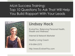 MLM Success Training:
Top 10 Questions To Ask That Will Help
You Build Rapport With Your Leads


            Lindsay Hack
            EvolveYou: Balancing Personal Health,
            Wealth and Wellness

            Internet & Network Marketer

            Healthy Living Coach

            416-994-2372

            http://www.Evolve4You.com
 