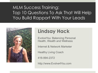 MLM Success Training:
Top 10 Questions To Ask That Will Help
You Build Rapport With Your Leads


            Lindsay Hack
            EvolveYou: Balancing Personal
            Health, Wealth and Wellness

            Internet & Network Marketer

            Healthy Living Coach

            416-994-2372

            http://www.Evolve4You.com
 
