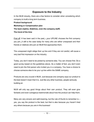 Exposure to the Industry
In the MLM industry, there are a few factors to consider when considering which
company to build a long term business.
Product background
Marketing or Compensation plan
The team (Upline, Sidelines, even the company staff)
The trend of the time


First off: It has been said in the past – your UPLINE chooses the first company
you join. It still is the case today for many who are either unexposed and their
friends or relatives who join an MLM first approaches them.


The unexposed might oblige their up line and if they are not careful, will cause a
very bad first impression on the industry.


Today, you don’t need to be picked by someone else. You can choose first. Do a
good survey based on the guidelines above. As a matter of fact, you don’t even
need to join the first person who invited you in a company. You have a choice to
choose someone else to be your up line within the SAME company.


Products are very crucial in MLM. Just because one company says our product is
the best doesn’t mean that it is. Just like any other business, people seriously
building an


MLM will only say good things about their own product. They will even give
fantastic and even outrageous testimonials about how the product can help them.


Many are very sincere and well-meaning, but the rule of thumb to remember is –
yes, you say the product is the best, but that is also because you haven’t tried
any others because you are in this business!



                                      - 13 -
 