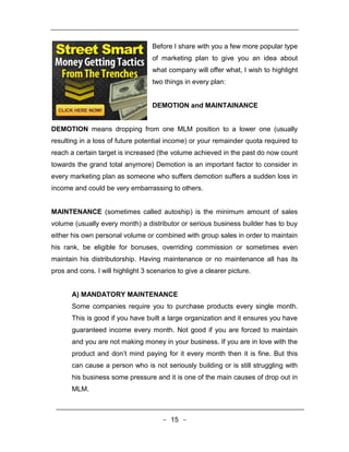 Before I share with you a few more popular type
                                   of marketing plan to give you an idea about
                                   what company will offer what, I wish to highlight
                                   two things in every plan:


                                   DEMOTION and MAINTAINANCE


DEMOTION means dropping from one MLM position to a lower one (usually
resulting in a loss of future potential income) or your remainder quota required to
reach a certain target is increased (the volume achieved in the past do now count
towards the grand total anymore) Demotion is an important factor to consider in
every marketing plan as someone who suffers demotion suffers a sudden loss in
income and could be very embarrassing to others.


MAINTENANCE (sometimes called autoship) is the minimum amount of sales
volume (usually every month) a distributor or serious business builder has to buy
either his own personal volume or combined with group sales in order to maintain
his rank, be eligible for bonuses, overriding commission or sometimes even
maintain his distributorship. Having maintenance or no maintenance all has its
pros and cons. I will highlight 3 scenarios to give a clearer picture.


       A) MANDATORY MAINTENANCE
       Some companies require you to purchase products every single month.
       This is good if you have built a large organization and it ensures you have
       guaranteed income every month. Not good if you are forced to maintain
       and you are not making money in your business. If you are in love with the
       product and don’t mind paying for it every month then it is fine. But this
       can cause a person who is not seriously building or is still struggling with
       his business some pressure and it is one of the main causes of drop out in
       MLM.



                                       - 15 -
 