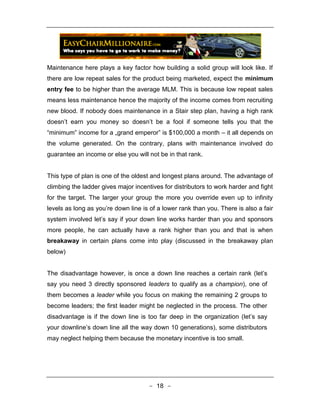 Maintenance here plays a key factor how building a solid group will look like. If
there are low repeat sales for the product being marketed, expect the minimum
entry fee to be higher than the average MLM. This is because low repeat sales
means less maintenance hence the majority of the income comes from recruiting
new blood. If nobody does maintenance in a Stair step plan, having a high rank
doesn’t earn you money so doesn’t be a fool if someone tells you that the
“minimum‟ income for a „grand emperor‟ is $100,000 a month – it all depends on
the volume generated. On the contrary, plans with maintenance involved do
guarantee an income or else you will not be in that rank.


This type of plan is one of the oldest and longest plans around. The advantage of
climbing the ladder gives major incentives for distributors to work harder and fight
for the target. The larger your group the more you override even up to infinity
levels as long as you’re down line is of a lower rank than you. There is also a fair
system involved let’s say if your down line works harder than you and sponsors
more people, he can actually have a rank higher than you and that is when
breakaway in certain plans come into play (discussed in the breakaway plan
below)


The disadvantage however, is once a down line reaches a certain rank (let’s
say you need 3 directly sponsored leaders to qualify as a champion), one of
them becomes a leader while you focus on making the remaining 2 groups to
become leaders; the first leader might be neglected in the process. The other
disadvantage is if the down line is too far deep in the organization (let’s say
your downline’s down line all the way down 10 generations), some distributors
may neglect helping them because the monetary incentive is too small.




                                     - 18 -
 