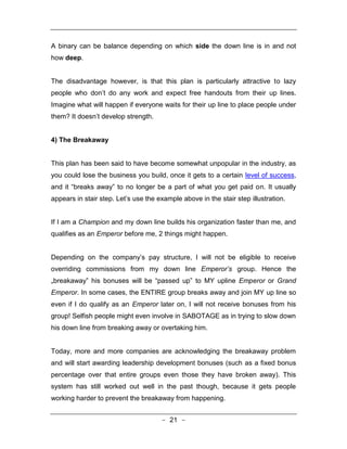 A binary can be balance depending on which side the down line is in and not
how deep.


The disadvantage however, is that this plan is particularly attractive to lazy
people who don’t do any work and expect free handouts from their up lines.
Imagine what will happen if everyone waits for their up line to place people under
them? It doesn’t develop strength.


4) The Breakaway


This plan has been said to have become somewhat unpopular in the industry, as
you could lose the business you build, once it gets to a certain level of success,
and it “breaks away” to no longer be a part of what you get paid on. It usually
appears in stair step. Let’s use the example above in the stair step illustration.


If I am a Champion and my down line builds his organization faster than me, and
qualifies as an Emperor before me, 2 things might happen.


Depending on the company’s pay structure, I will not be eligible to receive
overriding commissions from my down line Emperor’s group. Hence the
„breakaway‟ his bonuses will be “passed up” to MY upline Emperor or Grand
Emperor. In some cases, the ENTIRE group breaks away and join MY up line so
even if I do qualify as an Emperor later on, I will not receive bonuses from his
group! Selfish people might even involve in SABOTAGE as in trying to slow down
his down line from breaking away or overtaking him.


Today, more and more companies are acknowledging the breakaway problem
and will start awarding leadership development bonuses (such as a fixed bonus
percentage over that entire groups even those they have broken away). This
system has still worked out well in the past though, because it gets people
working harder to prevent the breakaway from happening.


                                      - 21 -
 