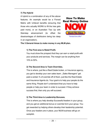 7) The Hybrid
A hybrid is a combination of any of the above
features. An example would be a Forced
Matrix with Unilevel benefits (ensuring that
those who actually WORK to fill the tree gets
paid more), or an Australian Two Up with
Stairstep   advancement      (to   offset    the
disadvantages of distributors being too deep
in an organization).
The 3 General Areas to make money in any MLM plan.


       1) The First area is Retail Profit.
       You must show the prospect that they can earn a retail profit with
       your products and services. The margin can be anything from
       10% to 50%.


       2) The Second Area is Team Overrides.
       This is where, just like a Real Estate broker, or Insurance agency,
       you get to develop your own sales team. „Sales Managers‟ get
       paid a certain % of override off of them, just like the Real Estate
       and Insurance Agents do. Your goal is to help your people do the
       same thing. People don‟t understand that you have to help
       people or help your team in order to succeed. If they achieve
       success first, then only you will succeed.


       3) The Third Area is Leadership Bonuses.
       This is where you help develop Successful leaders in your group,
       and you get an additional bonus or override form your group. You
       get rewarded by helping others develop their leadership potential.
       Once your leaders are in place, your MLM business will go on
       autopilot.


                                   - 25 -
 