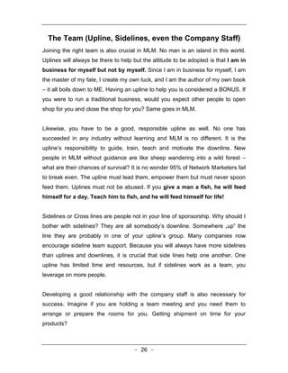 The Team (Upline, Sidelines, even the Company Staff)
Joining the right team is also crucial in MLM. No man is an island in this world.
Uplines will always be there to help but the attitude to be adopted is that I am in
business for myself but not by myself. Since I am in business for myself, I am
the master of my fate, I create my own luck, and I am the author of my own book
– it all boils down to ME. Having an upline to help you is considered a BONUS. If
you were to run a traditional business, would you expect other people to open
shop for you and close the shop for you? Same goes in MLM.


Likewise, you have to be a good, responsible upline as well. No one has
succeeded in any industry without learning and MLM is no different. It is the
upline’s responsibility to guide, train, teach and motivate the downline. New
people in MLM without guidance are like sheep wandering into a wild forest –
what are their chances of survival? It is no wonder 95% of Network Marketers fail
to break even. The upline must lead them, empower them but must never spoon
feed them. Uplines must not be abused. If you give a man a fish, he will feed
himself for a day. Teach him to fish, and he will feed himself for life!


Sidelines or Cross lines are people not in your line of sponsorship. Why should I
bother with sidelines? They are all somebody’s downline. Somewhere „up‟ the
line they are probably in one of your upline’s group. Many companies now
encourage sideline team support. Because you will always have more sidelines
than uplines and downlines, it is crucial that side lines help one another. One
upline has limited time and resources, but if sidelines work as a team, you
leverage on more people.


Developing a good relationship with the company staff is also necessary for
success. Imagine if you are holding a team meeting and you need them to
arrange or prepare the rooms for you. Getting shipment on time for your
products?



                                     - 26 -
 