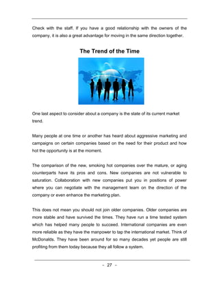 Check with the staff. If you have a good relationship with the owners of the
company, it is also a great advantage for moving in the same direction together.


                         The Trend of the Time




One last aspect to consider about a company is the state of its current market
trend.


Many people at one time or another has heard about aggressive marketing and
campaigns on certain companies based on the need for their product and how
hot the opportunity is at the moment.


The comparison of the new, smoking hot companies over the mature, or aging
counterparts have its pros and cons. New companies are not vulnerable to
saturation. Collaboration with new companies put you in positions of power
where you can negotiate with the management team on the direction of the
company or even enhance the marketing plan.


This does not mean you should not join older companies. Older companies are
more stable and have survived the times. They have run a time tested system
which has helped many people to succeed. International companies are even
more reliable as they have the manpower to tap the international market. Think of
McDonalds. They have been around for so many decades yet people are still
profiting from them today because they all follow a system.



                                        - 27 -
 