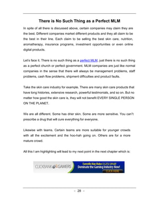 There is No Such Thing as a Perfect MLM
In spite of all there is discussed above, certain companies may claim they are
the best. Different companies market different products and they all claim to be
the best in their line. Each claim to be selling the best skin care, nutrition,
aromatherapy, insurance programs, investment opportunities or even online
digital products.


Let’s face it. There is no such thing as a perfect MLM, just there is no such thing
as a perfect church or perfect government. MLM companies are just like normal
companies in the sense that there will always be management problems, staff
problems, cash flow problems, shipment difficulties and product faults.


Take the skin care industry for example. There are many skin care products that
have long histories, extensive research, powerful testimonials, and so on. But no
matter how good the skin care is, they will not benefit EVERY SINGLE PERSON
ON THE PLANET.


We are all different. Some has drier skin. Some are more sensitive. You can‟t
prescribe a drug that will cure everything for everyone.


Likewise with teams. Certain teams are more suitable for younger crowds
with all the excitement and the hoo-hah going on. Others are for a more
mature crowd.


All this I am highlighting will lead to my next point in the next chapter which is:




                                       - 28 -
 