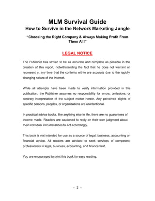 MLM Survival Guide
 How to Survive in the Network Marketing Jungle
  “Choosing the Right Company & Always Making Profit From
                         Them All!”


                              LEGAL NOTICE

The Publisher has strived to be as accurate and complete as possible in the
creation of this report, notwithstanding the fact that he does not warrant or
represent at any time that the contents within are accurate due to the rapidly
changing nature of the Internet.


While all attempts have been made to verify information provided in this
publication, the Publisher assumes no responsibility for errors, omissions, or
contrary interpretation of the subject matter herein. Any perceived slights of
specific persons, peoples, or organizations are unintentional.


In practical advice books, like anything else in life, there are no guarantees of
income made. Readers are cautioned to reply on their own judgment about
their individual circumstances to act accordingly.


This book is not intended for use as a source of legal, business, accounting or
financial advice. All readers are advised to seek services of competent
professionals in legal, business, accounting, and finance field.


You are encouraged to print this book for easy reading.




                                      - 2 -
 