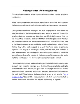 Getting Started Off the Right Foot
Once you have answered all the questions in the previous chapter, you begin
your journey.


Attend trainings repeatedly and listen to your upline. If your upline is not qualified,
the keep going upline until you find someone who can coach you or mentor you.


Once you have downlines under you, you must be prepared to be a leader and
duplicate what your upline has taught you. DUPLICATION is the key to building a
long term business because your downlines are able to do the same thing you
are doing. Many successful leaders in MLM are fantastic speakers on the stage
and powerful trainers in the field and even write books on how to succeed. One
of the biggest mistakes a new distributor usually makes buying a ton of books
thinking they will be well equipped to go „out there‟ and create a sponsoring
explosion. You may try to imitate your leader, talk like them, look confident or
even walk like them. But the tricky part is duplicating the charisma or having the
same influence. Even after reading all the books on self-improvement, the tactics
might not work because you don’t have the same charm as the author!


I am not saying don’t read books or buy books. Factual information or education
is usually more helpful in making a good decision. I have compiled a reading list
at the end of this book that will give good facts. But trying to become like another
person and using his or her “techniques” will often lead to disappointment with
the book itself! They become disillusioned and go on to buy another “key to
success in MLM” book and the vicious cycle repeats itself again. Eventually they
become disillusioned with books and they will stop reading all together.




                                       - 33 -
 