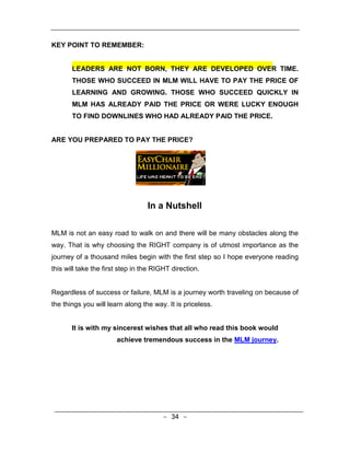 KEY POINT TO REMEMBER:


       LEADERS ARE NOT BORN, THEY ARE DEVELOPED OVER TIME.
       THOSE WHO SUCCEED IN MLM WILL HAVE TO PAY THE PRICE OF
       LEARNING AND GROWING. THOSE WHO SUCCEED QUICKLY IN
       MLM HAS ALREADY PAID THE PRICE OR WERE LUCKY ENOUGH
       TO FIND DOWNLINES WHO HAD ALREADY PAID THE PRICE.


ARE YOU PREPARED TO PAY THE PRICE?




                                  In a Nutshell

MLM is not an easy road to walk on and there will be many obstacles along the
way. That is why choosing the RIGHT company is of utmost importance as the
journey of a thousand miles begin with the first step so I hope everyone reading
this will take the first step in the RIGHT direction.


Regardless of success or failure, MLM is a journey worth traveling on because of
the things you will learn along the way. It is priceless.


       It is with my sincerest wishes that all who read this book would
                       achieve tremendous success in the MLM journey.




                                       - 34 -
 