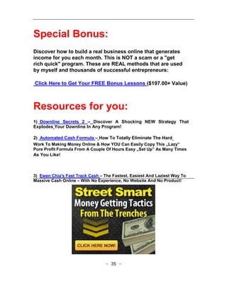 Special Bonus:
Discover how to build a real business online that generates
income for you each month. This is NOT a scam or a "get
rich quick" program. These are REAL methods that are used
by myself and thousands of successful entrepreneurs:

Click Here to Get Your FREE Bonus Lessons ($197.00+ Value)



Resources for you:
1) Downline Secrets 2 – Discover A Shocking NEW Strategy That
Explodes Your Downline In Any Program!

2) Automated Cash Formula – How To Totally Eliminate The Hard
Work To Making Money Online & How YOU Can Easily Copy This „Lazy‟
Pure Profit Formula From A Couple Of Hours Easy „Set Up‟ As Many Times
As You Like!



3) Ewen Chia's Fast Track Cash – The Fastest, Easiest And Laziest Way To
Massive Cash Online – With No Experience, No Website And No Product!




                                  - 35 -
 