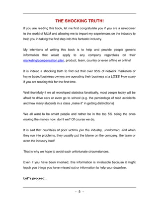 THE SHOCKING TRUTH!
If you are reading this book, let me first congratulate you if you are a newcomer
to the world of MLM and allowing me to impart my experiences on the industry to
help you in taking the first step into this fantastic industry.


My intentions of writing this book is to help and provide people generic
information    that   would    apply    to    any   company       regardless   on   their
marketing/compensation plan, product, team, country or even offline or online!


It is indeed a shocking truth to find out that over 95% of network marketers or
home based business owners are operating their business at a LOSS! How scary
if you are reading this for the first time.


Well thankfully if we all worshiped statistics fanatically, most people today will be
afraid to drive cars or even go to school (e.g. the percentage of road accidents
and how many students in a class „make it‟ in getting distinctions)


We all want to be smart people and rather be in the top 5% being the ones
making the money now, don’t we? Of course we do.


It is sad that countless of poor victims join the industry, uninformed, and when
they run into problems, they usually put the blame on the company, the team or
even the industry itself!


That is why we hope to avoid such unfortunate circumstances.


Even if you have been involved, this information is invaluable because it might
teach you things you have missed out or information to help your downline.


Let‟s proceed…



                                         - 5 -
 