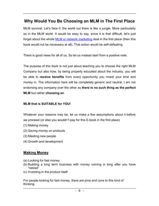 Why Would You Be Choosing an MLM in The First Place
MLM survival. Let’s face it; the world out there is like a jungle. More particularly
so in the MLM world. It would be easy to say, since it is that difficult, let’s just
forget about the whole MLM or network marketing deal in the first place (then this
book would not be necessary at all). That action would be self-defeating.


There is good news for all of us. So let us instead start from a positive note.


The purpose of this book is not just about teaching you to choose the right MLM
Company but also how, by being properly educated about the industry, you will
be able to receive benefits from every opportunity you invest your time and
money in. The information here will be completely generic and neutral. I am not
endorsing any company over the other as there is no such thing as the perfect
MLM but rather choosing an


MLM that is SUITABLE for YOU!


Whatever your reasons may be, let us make a few assumptions about it before
we proceed (or else you wouldn‟t pay for this E-book in the first place)
(1) Making money
(2) Saving money on products
(3) Meeting new people
(4) Growth and development


Making Money

(a) Looking for fast money
(b) Building a long term business with money coming in long after you have
    “retired”
(c) Investing in the product itself

For people looking for fast money, there are pros and cons to this kind of
thinking.

                                       - 6 -
 